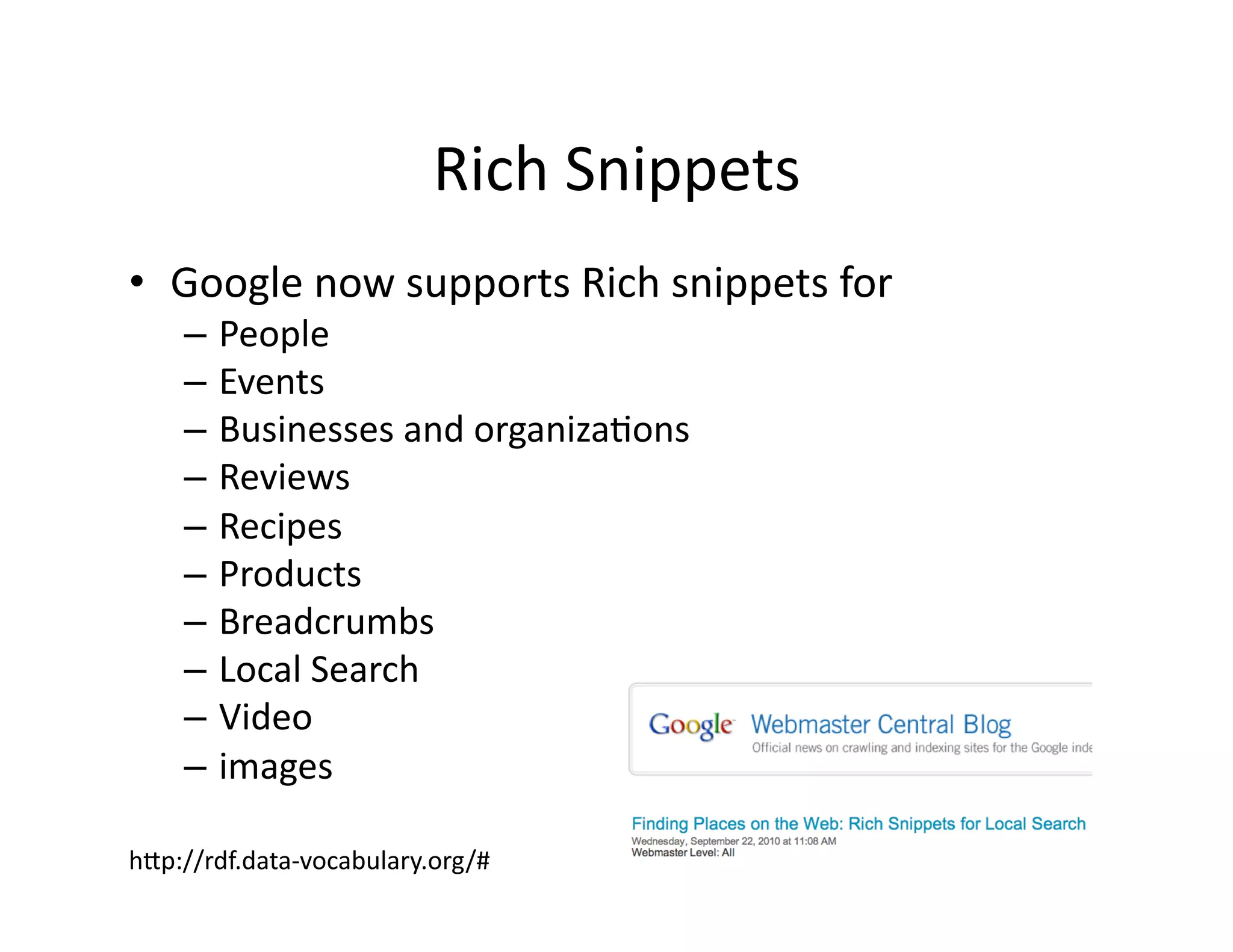 Rich	
  Snippets	
  
•  Google	
  now	
  supports	
  Rich	
  snippets	
  for	
  
     –  People	
  
     –  Events	
  
     –  Businesses	
  and	
  organiza)ons	
  
     –  Reviews	
  
     –  Recipes	
  
     –  Products	
  
     –  Breadcrumbs	
  
     –  Local	
  Search	
  
     –  Video	
  
     –  images	
  

hZp://rdf.data-­‐vocabulary.org/#	
  
 