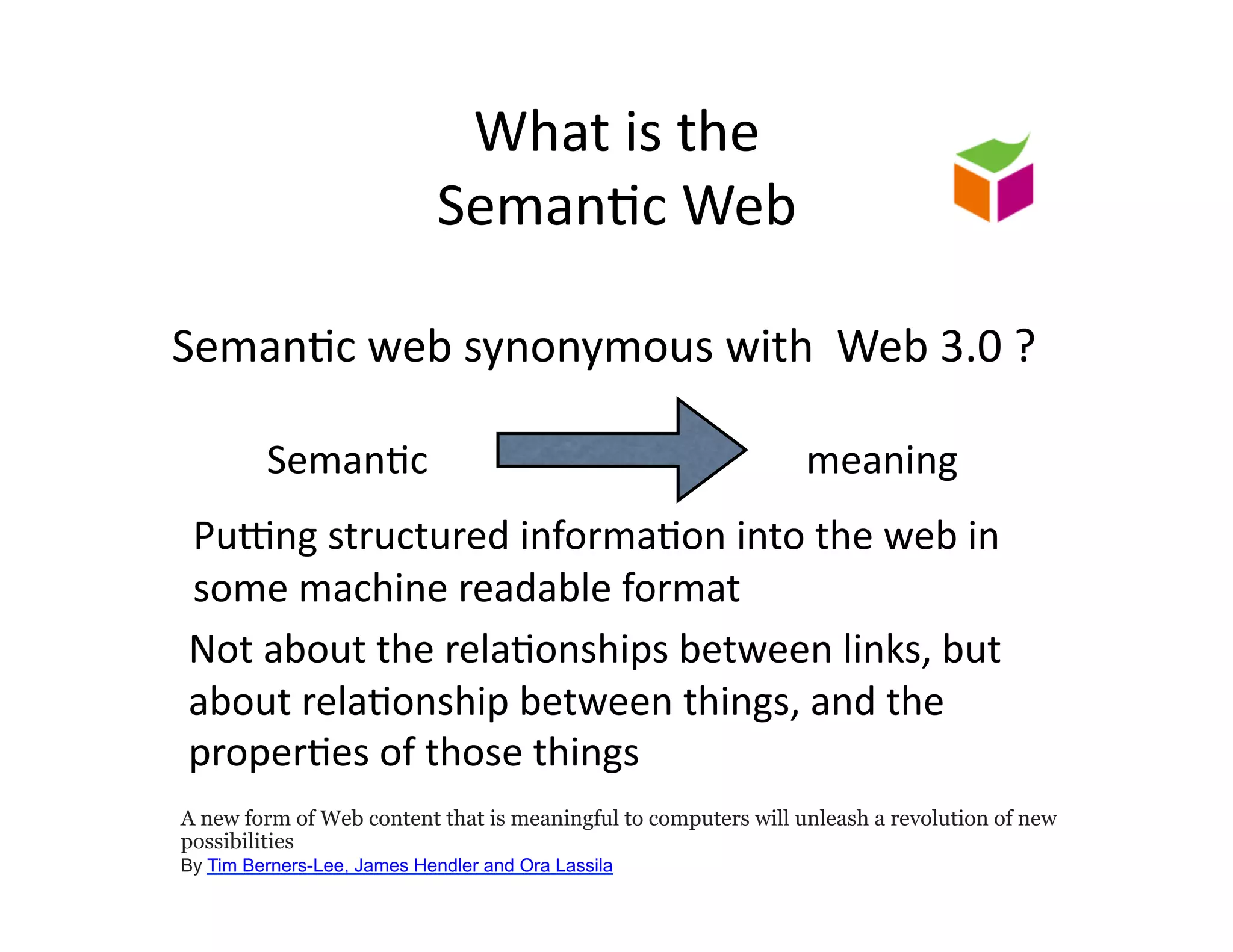 What	
  is	
  the	
  	
  
                             Seman)c	
  Web	
  

Seman)c	
  web	
  synonymous	
  with	
  	
  Web	
  3.0	
  ?	
  

         Seman)c	
                                              meaning	
  
 PuXng	
  structured	
  informa)on	
  into	
  the	
  web	
  in	
  
 some	
  machine	
  readable	
  format	
  
 Not	
  about	
  the	
  rela)onships	
  between	
  links,	
  but	
  
 about	
  rela)onship	
  between	
  things,	
  and	
  the	
  
 proper)es	
  of	
  those	
  things	
  
A new form of Web content that is meaningful to computers will unleash a revolution of new
possibilities
By Tim Berners-Lee, James Hendler and Ora Lassila
 