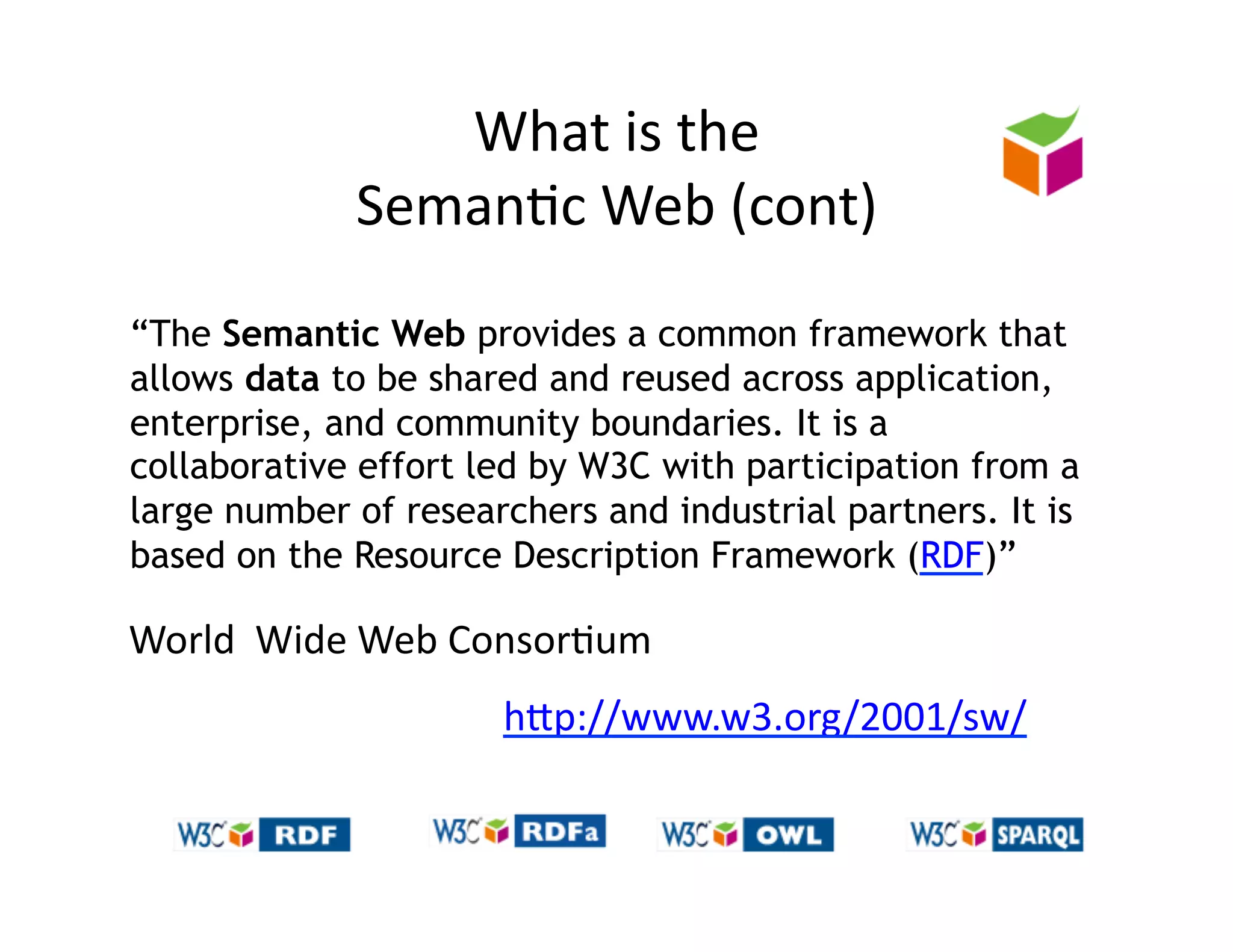 What	
  is	
  the	
  	
  
                 Seman)c	
  Web	
  (cont)	
  
“The Semantic Web provides a common framework that
allows data to be shared and reused across application,
enterprise, and community boundaries. It is a
collaborative effort led by W3C with participation from a
large number of researchers and industrial partners. It is
based on the Resource Description Framework (RDF)”

World	
  	
  Wide	
  Web	
  Consor)um	
  
                            hZp://www.w3.org/2001/sw/	
  
 