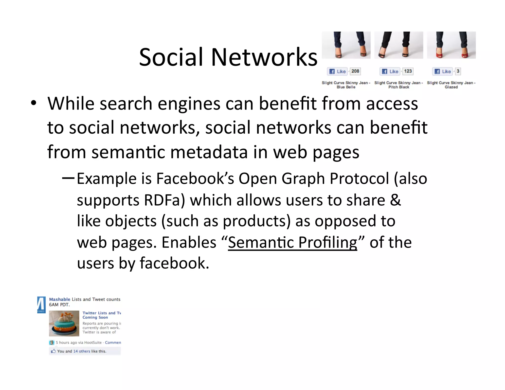 Social	
  Networks	
  
•  While	
  search	
  engines	
  can	
  beneﬁt	
  from	
  access	
  
   to	
  social	
  networks,	
  social	
  networks	
  can	
  beneﬁt	
  
   from	
  seman)c	
  metadata	
  in	
  web	
  pages	
  
     – Example	
  is	
  Facebook’s	
  Open	
  Graph	
  Protocol	
  (also	
  
        supports	
  RDFa)	
  which	
  allows	
  users	
  to	
  share	
  &	
  
        like	
  objects	
  (such	
  as	
  products)	
  as	
  opposed	
  to	
  
        web	
  pages.	
  Enables	
  “Seman)c	
  Proﬁling”	
  of	
  the	
  
        users	
  by	
  facebook.	
  
 