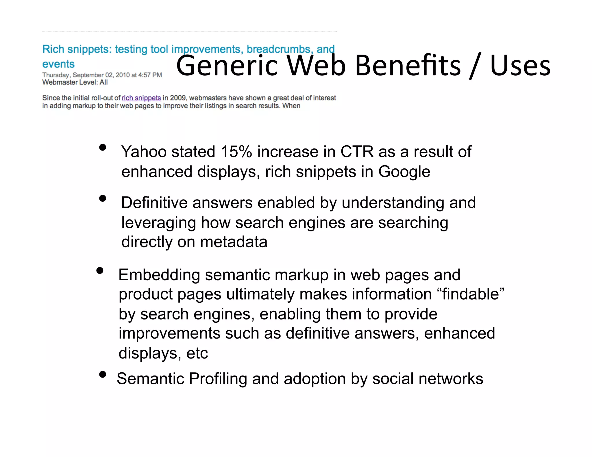 Generic	
  Web	
  Beneﬁts	
  /	
  Uses	
  

•    Yahoo stated 15% increase in CTR as a result of
     enhanced displays, rich snippets in Google
•    Definitive answers enabled by understanding and
     leveraging how search engines are searching
     directly on metadata

•    Embedding semantic markup in web pages and
     product pages ultimately makes information “findable”
     by search engines, enabling them to provide
     improvements such as definitive answers, enhanced
     displays, etc
•  Semantic Profiling and adoption by social networks
 