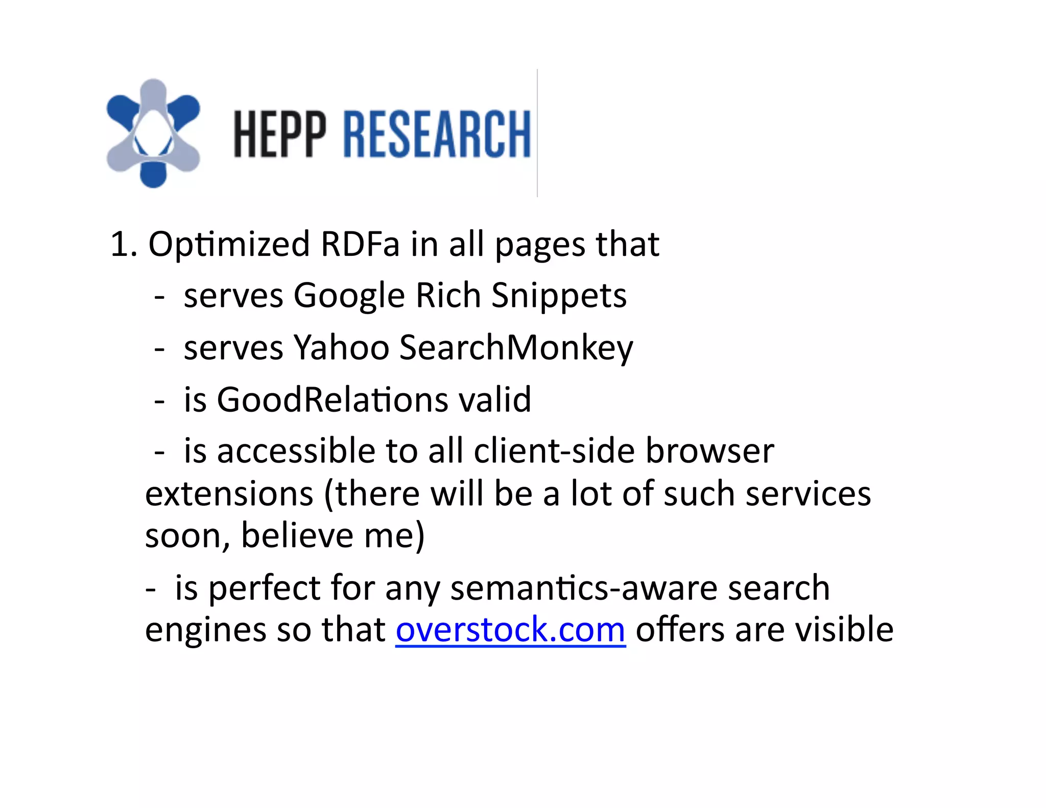 1.	
  Op)mized	
  RDFa	
  in	
  all	
  pages	
  that	
  
	
  	
  	
  	
  	
  -­‐	
  	
  serves	
  Google	
  Rich	
  Snippets	
  
	
  	
  	
  	
  	
  -­‐	
  	
  serves	
  Yahoo	
  SearchMonkey	
  
	
  	
  	
  	
  	
  -­‐	
  	
  is	
  GoodRela)ons	
  valid	
  
	
  	
  	
  	
  	
  -­‐	
  	
  is	
  accessible	
  to	
  all	
  client-­‐side	
  browser	
  
                extensions	
  (there	
  will	
  be	
  a	
  lot	
  of	
  such	
  services	
  
                soon,	
  believe	
  me)	
  
	
  	
  	
  	
  -­‐	
  	
  is	
  perfect	
  for	
  any	
  seman)cs-­‐aware	
  search	
  
                engines	
  so	
  that	
  overstock.com	
  oﬀers	
  are	
  visible	
  
 