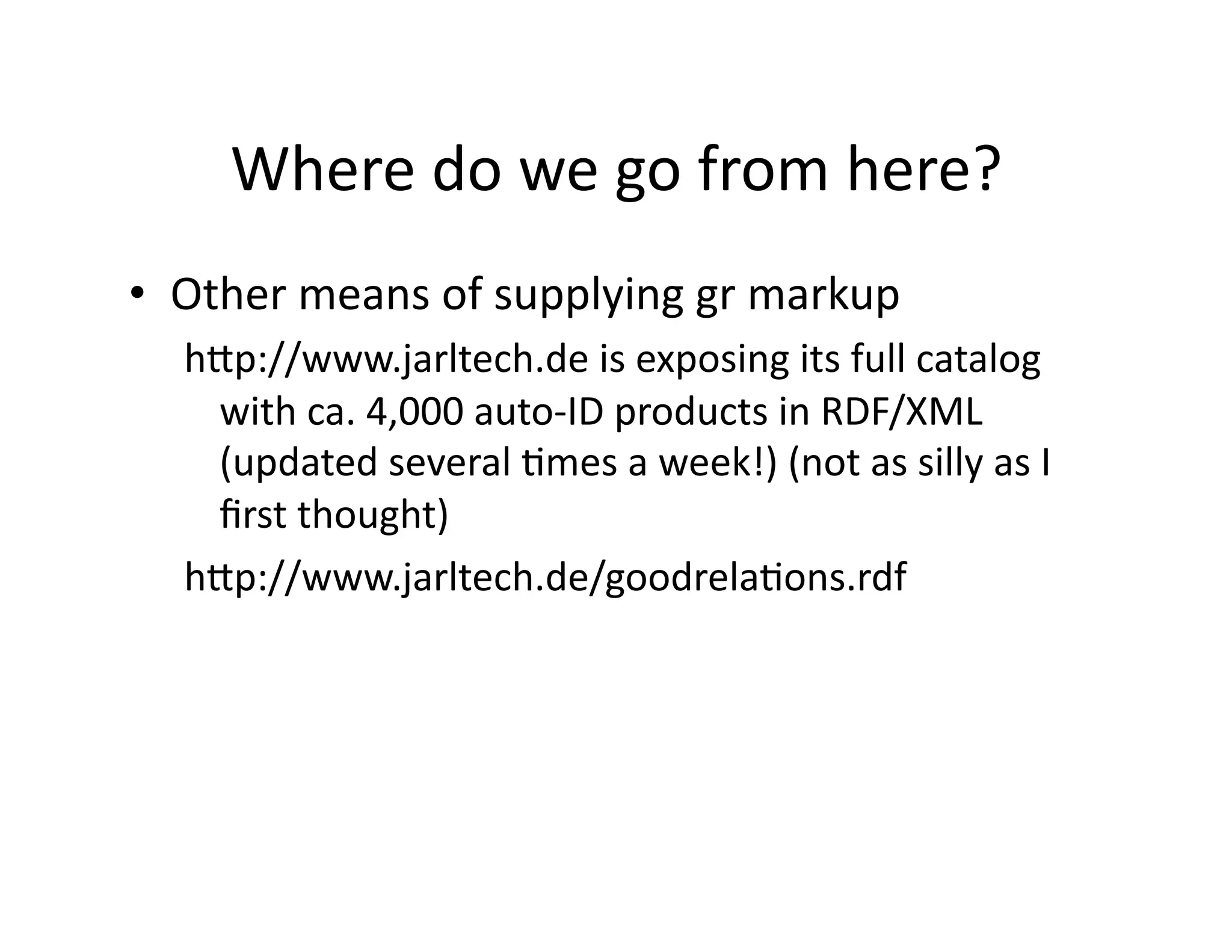 Where	
  do	
  we	
  go	
  from	
  here?	
  
•  Other	
  means	
  of	
  supplying	
  gr	
  markup	
  
   hZp://www.jarltech.de	
  is	
  exposing	
  its	
  full	
  catalog	
  
    with	
  ca.	
  4,000	
  auto-­‐ID	
  products	
  in	
  RDF/XML	
  
    (updated	
  several	
  )mes	
  a	
  week!)	
  (not	
  as	
  silly	
  as	
  I	
  
    ﬁrst	
  thought)	
  
   hZp://www.jarltech.de/goodrela)ons.rdf	
  
 