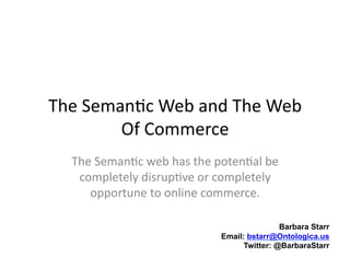 The	
  Seman)c	
  Web	
  and	
  The	
  Web	
  
           Of	
  Commerce	
  
    The	
  Seman)c	
  web	
  has	
  the	
  poten)al	
  be	
  
     completely	
  disrup)ve	
  or	
  completely	
  
       opportune	
  to	
  online	
  commerce.	
  

                                                            Barbara Starr
                                            Email: bstarr@Ontologica.us
                                                  Twitter: @BarbaraStarr
 
