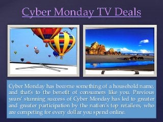 { 
Cyber Monday has become something of a household name, 
and that’s to the benefit of consumers like you. Previous 
years’ stunning success of Cyber Monday has led to greater 
and greater participation by the nation’s top retailers, who 
are competing for every dollar you spend online. 
 