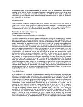 numérisation même si une solution partielle est possible. Il y a un dilemme dans la volonté de
contrôle et de pouvoir sur les données en possession des structures. Le crime organisé s'est
restructuré par l'usage des possibilités numériques. Si l'Etat de Droit était un pilier de
construction de la Société mécanisée, il faut s'organiser pour en protéger les acquis en protection
des risques liés au numérique.

Mr Laurent Sorbier.

L'adoucissement des Mœurs n'est peut-être pas la première vertu de la Culture. On connaît la
cyberculture, appelée aussi culture geek. La mondialisation des aspect culturels des pratiques
liées au numérique comme le jeu en réseau, les partages n'entrent pas en considération.
Comment évoquer l'impact de la numérisation des œuvres dans l'économie de la culture:

Accélération de la circulation des œuvres,
Nouveaux formats des œuvres,
Facteur d'acculturation croisé avec de nouvelles culture.

Une étude démontre que le premier réflexe de recherche d'information sur les produits culturels
est une recherche sur internet. Consultation des avis des amis, informations généraliste avant la
consommation d'un produit culturel. De fait, une culture se doit d'être présente sur internet pour
exister. Auparavant, un galeriste présentait des œuvres choisies, la circulation des œuvres était
organisée par des institutions. Actuellement la promotion est instantanée et globalisée de
certaines œuvres circulant sur internet. Il y a une grande différence entre les œuvres mises en
avant par des utilisateurs d'internet et les professionnels du secteur artistique, dans le cas des
expositions d'Art contemporain par exemple. Le partage des contenus n'a plus rien à voir avec ce
qu'il était avant l'ère numérique. Bref, la web série évoque le partage et la diffusion de la culture
de façon immédiate. La cyber mondialisation a un effet sur les formats dans le succès d'une
diffusion. Les études montrent que les jeunes font quelque chose en regardant la télévision. Un
jeune visiteur de Musée passe plus de temps à regarder son interface numérique qu'à observer
réellement l'œuvre qu'il est venu voir et qu'il a photographié. Les pratiques culturelles classiques
telles que la lecture vont se modifier. Les distorsions de prix engendrées par l'accès web sont
considérable au vu du grand nombre de consultations. L'accélération de diffusion des œuvres est
hors du contrôle des organes habituels de la Culture. Il y a une pente assez forte pour
commercialiser des produits standardisés. On observe que des produits culturels hyper-adaptés
sont en train d'émerger de l'univers numérique. L'effet numérique sur la Culture est certainement
ce qui s'est produit de plus intéressant ces dernières années.

Mme Alix Desforges.

Actes malveillants par internet et virus informatiques. La sécurité numérique est aléatoire et les
attaques ne connaissent pas les distances. Les revenus générés par l'activité cyber hacking
représente une forte somme car les conséquences sont fortes et les protections payantes. La
portée politique des cyber acts est considérable car elle peut mener des blocages conséquents de
systèmes d'information. Les Etats craignent surtout les intrusions dans les grands systèmes
d'information car les nuisances sont immédiates sur la vie quotidienne les usagers. Dans le
concept de cyber guerre le cinquième espace, après l'eau, la terre, la mer, l'air et l'espace.
Cependant le cyberespace n'existe pas en dehors de celui qui l'utilise. Les attaques étant
discrètes et seulement repérées après-coup, l'avantage reste à l'attaquant. Il n'y a pas de
possibilité de prévoir l'attaque, car seul la volonté du cyber hacker l'engage dans l'action. C'est
une situation qui génère un stress permanent car les attaques peuvent intervenir à chaque
instant. L'Estonie a connu précisément ce type d'attaque qui à paralyser des systèmes
d'information pendant plusieurs semaines. ANSAI Agence Nationale de la Sécurité Informatique a
connu une augmentation de moyen pour prévenir les risques numériques. La cyber attaque peut
 