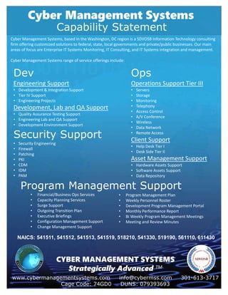 Cyber Management Systems
www.cybermanagementsystems.com info@cybermss.com 301-613-3717
Cage Code: 74GD0 DUNS: 079393693
CYBER MANAGEMENT SYSTEMS
Strategically Advanced TM
Capability Statement
Cyber Management Systems, based in the Washington, DC region is a SDVOSB Information Technology consulting
firm offering customized solutions to federal, state, local governments and private/public businesses. Our main
areas of focus are Enterprise IT Systems Monitoring, IT Consulting, and IT Systems integration and management.
Cyber Management Systems range of service offerings include:
Dev
Engineering Support
• Development & Integration Support
• Tier IV Support
• Engineering Projects
Development, Lab and QA Support
• Quality Assurance Testing Support
• Engineering Lab and QA Support
• Development Environment Support
Ops
Operations Support Tier III
• Servers
• Storage
• Monitoring
• Telephony
• Access Control
• A/V Conference
• Wireless
• Data Network
• Remote Access
Client Support
• Help Desk Tier I
• Desk Side Tier II
Asset Management Support
• Hardware Assets Support
• Software Assets Support
• Data Repository
Security Support
• Security Engineering
• Firewall
• Patching
• PKI
• CDM
• IDM
• PAM
Program Management Support
• Financial/Business Ops Services
• Capacity Planning Services
• Surge Support
• Outgoing Transition Plan
• Executive Briefings
• Configuration Management Support
• Change Management Support
• Program Management Plan
• Weekly Personnel Roster
• Development Program Management Portal
• Monthly Performance Report
• Bi Weekly Program Management Meetings
• Meeting and Review Minutes
NAICS: 541511, 541512, 541513, 541519, 518210, 541330, 519190, 561110, 611430
 