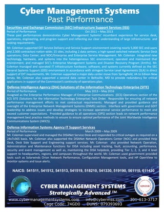 Cyber Management Systems
www.cybermanagementsystems.com info@cybermss.com 301-613-3717
Cage Code: 74GD0 DUNS: 079393693
CYBER MANAGEMENT SYSTEMS
Strategically Advanced TM
Past Performance
Securities and Exchange Commission (SEC) Infrastructure Support Services (ISS)
Period of Performance Oct 2011 – May 2013
These past performances demonstrates Cyber Management Systems’ incumbent experience for service desk,
operations, engineering, and program support and reflecting our clear understanding of large infrastructures and
tasking requirements.
Mr. Coleman supported OIT Service Delivery and Service Support environment covering nearly 5,000 SEC end-users
and 2,000 contractors nation-wide; 15 sites, including 2 data centers; a high-speed switched network; Service Desk
operations; Data Center; and NOC/Enterprise and Enterprise Service Management. Mr. Coleman integrated new
technology, hardware, and systems into the heterogeneous SEC environment; operated and maintained that
environment; and managed SEC’s Enterprise Management Systems and Disaster Recovery Program (4mths). Mr.
Coleman managed and operated IT infrastructure hardware, software, and systems currently defined as the SEC
General Systems Support (GSS) environment in accordance with stringent Service Level Agreements (SLA) in direct
support of OIT requirements. Mr. Coleman supported a major data center move from Springfield, VA to Edison New
Jersey. Mr. Coleman also supported a second data center in Beltsville, MD to provide redundancy for critical
applications in support of the Commission’s continuity of operations plan.
Defense Intelligence Agency (DIA) Solutions of the Information Technology Enterprise (SITE)
Period of Performance May 2013 – May 2016
Assigned as the Enterprise Performance Manager of Enterprise Communications (ECS) Operations section of the
ECS SITE (Solutions for the Information Technology Enterprise) Task Order. Responsible for ensuring all network
performance management efforts to met contractual requirements. Managed and provided guidance and
oversight of the Enterprise Network Management Systems (ENMS) section. Interface with government and GDIT
leadership to address issues and develop strategies to increase operational service performance to meet and
exceed customer expectations. Provided guidance to all operations (OPS) section leads on network performance
management best practice methods to ensure to ensure optimal performance of the Joint Worldwide Intelligence
Communications System (JWICS).
Defense Information Systems Agency IT Support Services
Period of Performance March 2009 – May 2009
Mr. Coleman supervised and managed the DISANet Service Desk and responded to critical outages as required on a
24x7x365 basis. Mr. Coleman also supported the DISANet Network Operations Center (NOC) and provided Help
Desk, Desk Side Support and Engineering support services. Mr. Coleman also provided Network Operation,
Administration and Maintenance functions for DISA including asset tracking, fault, accounting, performance,
security and event management as well as, maintaining the DISA helpdesk, providing Tier 1, 2, 3, and 4 level
support to headquarters, regions, and campuses throughout the world. Mr. Coleman used government provided
tools such as Solarwinds Orion Network Performance, Configuration Management tools, and HP OpenView to
monitor systems and issue alerts.
NAICS: 541511, 541512, 541513, 541519, 518210, 541330, 519190, 561110, 611430
 