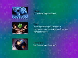 Сфера: 
IT, онлайн образование 
Этап: 
Seed прототип реализован и 
тестируется на ограниченной группе 
пользователей 
География: 
РФ (команда – Саратов) 
 