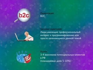 Ориентация: 
B2C 
Целевая аудитория: 
Люди имеющие профессиональный 
интерес к программированию или 
просто увлекающиеся данной темой 
Рынок: 
3-4 миллиона потенциальных клиентов 
в РФ 
(планируемая доля 5-10%) 
 