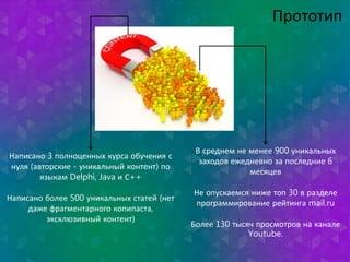Написано 3 полноценных курса обучения с 
нуля (авторские - уникальный контент) по 
языкам Delphi, Java и С++ 
Написано более 500 уникальных статей (нет 
даже фрагментарного копипаста, 
эксклюзивный контент) 
Прототип 
В среднем не менее 900 уникальных 
заходов ежедневно за последние 6 
месяцев 
Не опускаемся ниже топ 30 в разделе 
программирование рейтинга mail.ru 
Более 130 тысяч просмотров на канале 
Youtube. 
 