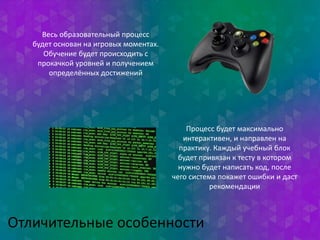 Весь образовательный процесс 
будет основан на игровых моментах. 
Обучение будет происходить с 
прокачкой уровней и получением 
определённых достижений 
Процесс будет максимально 
интерактивен, и направлен на 
практику. Каждый учебный блок 
будет привязан к тесту в котором 
нужно будет написать код, после 
чего система покажет ошибки и даст 
Отличительные особенности 
рекомендации 
 