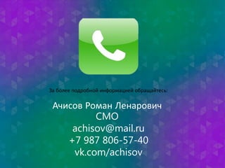 За более подробной информацией обращайтесь: 
Ачисов Роман Ленарович 
CMO 
achisov@mail.ru 
+7 987 806-57-40 
vk.com/achisov 
