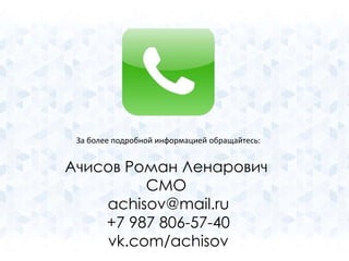 За более подробной информацией обращайтесь: 
Ачисов Роман Ленарович 
CMO 
achisov@mail.ru 
+7 987 806-57-40 
vk.com/achisov 
