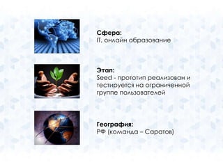 Сфера: 
IT, онлайн образование 
Этап: 
Seed - прототип реализован и 
тестируется на ограниченной 
группе пользователей 
География: 
РФ (команда – Саратов) 
 
