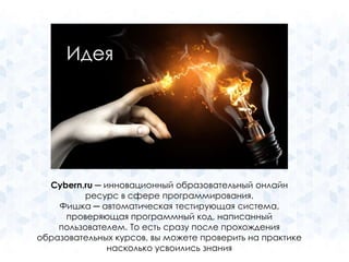 Идея 
Cybern.ru ─ инновационный образовательный онлайн 
ресурс в сфере программирования. 
Фишка ─ автоматическая тестирующая система, 
проверяющая программный код, написанный 
пользователем. То есть сразу после прохождения 
образовательных курсов, вы можете проверить на практике 
насколько усвоились знания 
 
