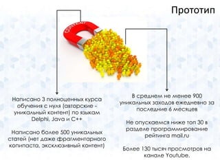 Написано 3 полноценных курса 
обучения с нуля (авторские - 
уникальный контент) по языкам 
Delphi, Java и С++ 
Написано более 500 уникальных 
статей (нет даже фрагментарного 
копипаста, эксклюзивный контент) 
Прототип 
В среднем не менее 900 
уникальных заходов ежедневно за 
последние 6 месяцев 
Не опускаемся ниже топ 30 в 
разделе программирование 
рейтинга mail.ru 
Более 130 тысяч просмотров на 
канале Youtube. 
 
