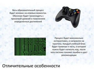 Весь образовательный процесс 
будет основан на игровых моментах. 
Обучение будет происходить с 
прокачкой уровней и получением 
определённых достижений 
Процесс будет максимально 
интерактивен, и направлен на 
практику. Каждый учебный блок 
будет привязан к тесту, в котором 
нужно будет написать код, после 
чего система покажет ошибки и даст 
Отличительные особенности 
рекомендации 
 