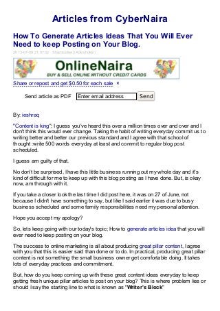 Articles from CyberNaira
How To Generate Articles Ideas That You Will Ever
Need to keep Posting on Your Blog.
2013-07-09 21:07:32 Shamsudeen Adeshokan
Send article as PDF Enter email address Send
By: ieshraq
"Content is king"; I guess you've heard this over a million times over and over and I
don't think this would ever change. Taking the habit of writing everyday commit us to
writing better and better our previous standard and I agree with that school of
thought :write 500 words everyday at least and commit to regular blog post
scheduled.
I guess am guilty of that.
No don't be surprised, I have this little business running out my whole day and it's
kind of difficult for me to keep up with this blog posting as I have done. But, is okay
now, am through with it.
If you take a closer look the last time I did post here, it was on 27 of June, not
because I didn't have something to say, but like I said earlier it was due to busy
business scheduled and some family responsibilities need my personal attention.
Hope you accept my apology?
So, lets keep going with our today's topic; How to generate articles idea that you will
ever need to keep posting on your blog.
The success to online marketing is all about producing great pillar content, I agree
with you that this is easier said than done or to do. In practical, producing great pillar
content is not something the small business owner get comfortable doing. It takes
lots of everyday practices and commitment.
But, how do you keep coming up with these great content ideas everyday to keep
getting fresh unique pillar articles to post on your blog? This is where problem lies or
should I say the starting line to what is known as "Writer's Block"
Share or repost and get $0.50 for each sale ×
 