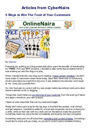 Articles from CyberNaira
5 Ways to Win The Trust of Your Customers
2013-07-17 22:07:10 Shamsudeen Adeshokan
By: Dell Inc.
Presently am working on a blog project that allow users the benefits of downloading
for “FREE” PLR and MRR products. I decided to take some lesson learned when I
was starting out with this blog in to play.
When I started with this very blog you’re reading, I made certain mistakes I wouldn’t
have made if I had known what I knew today. Back then, there was no functioning
email subscription box right from day one. It was added to the site later, don’t laugh
at me; I was just a juvenile then.
So, this I had plan to correct with my new project before launching it and some other
lessons learned so far in blogging.
Things that could make you win the trust of your customer from the word go if follow
and apply correctly to your new projects.
I Need an auto responder that suit my need and budget.
Really don’t have cash to go for the big boys in that field like aweber, mail chimps
and get response. I decided to settle for a local auto-responder service company for
a while, while on their site with my credit card on the table to make the payment:
something made me close the tab immediately and head for the next competitor.
Something really piss me off about their marketing and content strategy, something I
would like to share with you today, so you don’t commit same mistakes thinking
 