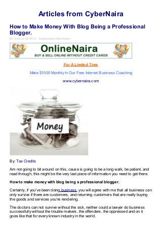 Articles from CyberNaira
How to Make Money With Blog Being a Professional
Blogger.
2013-05-23 05:05:13 Shamsudeen Adeshokan
For A Limited Time
Make $1000 Monthly In Our Free Internet Business Coaching
www.cybernaira.com
By: Tax Credits
Am not going to bit around on this, cause is going to be a long walk, be patient, and
read through, this might be the very last piece of information you need to get there.
How to make money with blog being a professional blogger.
Certainly, if you’ve been doing business, you will agree with me that all business can
only survive if there are customers, and returning customers that are really buying
the goods and services you’re rendering.
The doctors can not survive without the sick, neither could a lawyer do business
successfully without the trouble makers, the offenders, the oppressed and on it
goes like that for every known industry in the world.
 