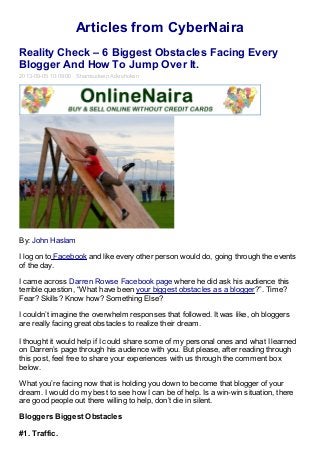 Articles from CyberNaira
Reality Check – 6 Biggest Obstacles Facing Every
Blogger And How To Jump Over It.
2013-09-05 10:09:00 Shamsudeen Adeshokan
By: John Haslam
I log on to Facebook and like every other person would do, going through the events
of the day.
I came across Darren Rowse Facebook page where he did ask his audience this
terrible question, “What have been your biggest obstacles as a blogger?”. Time?
Fear? Skills? Know how? Something Else?
I couldn’t imagine the overwhelm responses that followed. It was like, oh bloggers
are really facing great obstacles to realize their dream.
I thought it would help if I could share some of my personal ones and what I learned
on Darren’s page through his audience with you. But please, after reading through
this post, feel free to share your experiences with us through the comment box
below.
What you’re facing now that is holding you down to become that blogger of your
dream. I would do my best to see how I can be of help. Is a win-win situation, there
are good people out there willing to help, don’t die in silent.
Bloggers Biggest Obstacles
#1. Traffic.
 