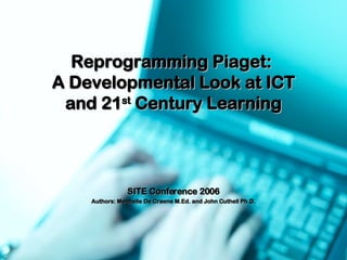 Reprogramming Piaget:  A Developmental Look at ICT and 21 st  Century Learning SITE Conference 2006 Authors: Mechelle De Craene M.Ed. and John Cuthell Ph.D. 