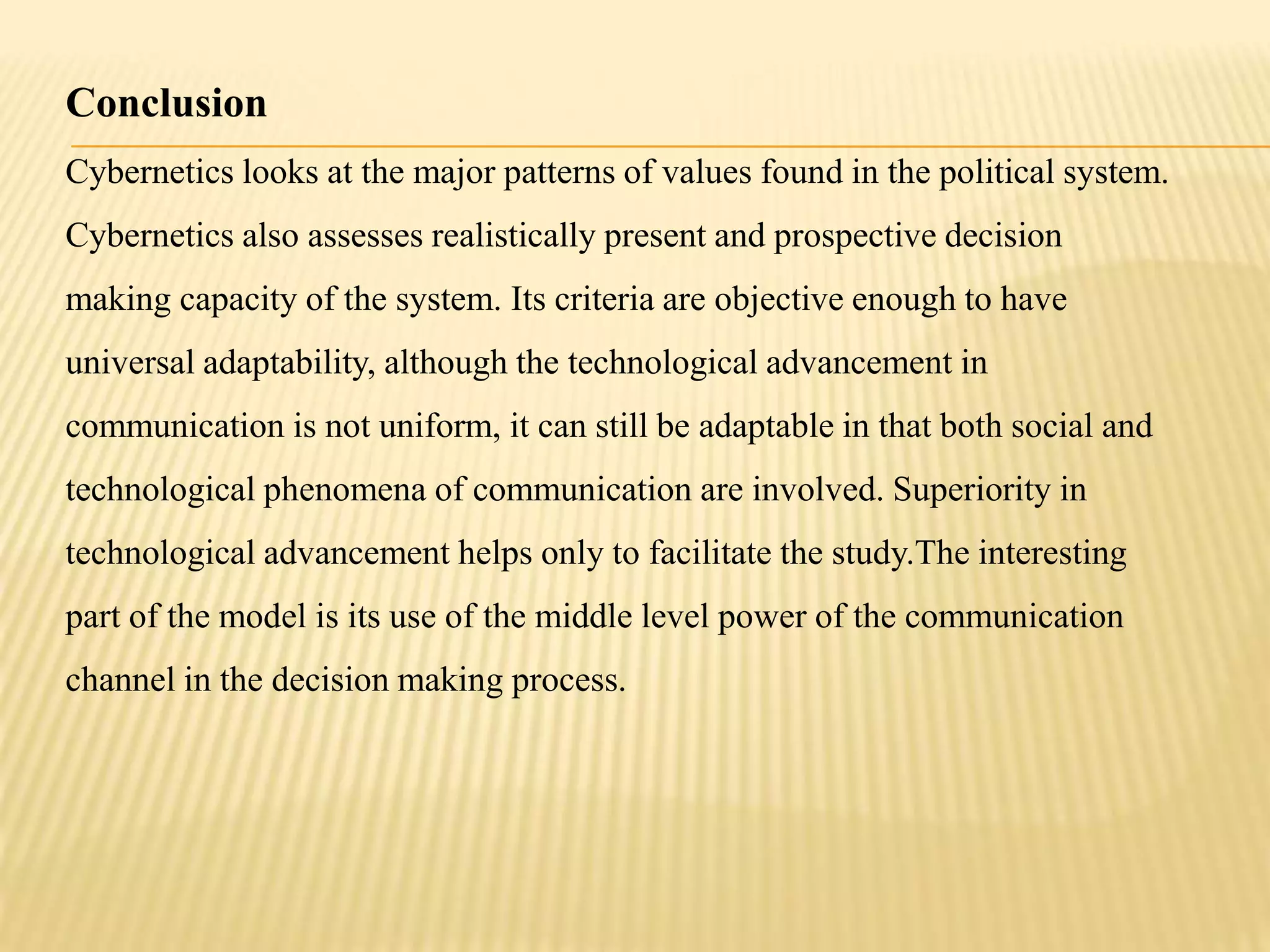 Conclusion
Cybernetics looks at the major patterns of values found in the political system.
Cybernetics also assesses realistically present and prospective decision
making capacity of the system. Its criteria are objective enough to have
universal adaptability, although the technological advancement in
communication is not uniform, it can still be adaptable in that both social and
technological phenomena of communication are involved. Superiority in
technological advancement helps only to facilitate the study.The interesting
part of the model is its use of the middle level power of the communication
channel in the decision making process.
 