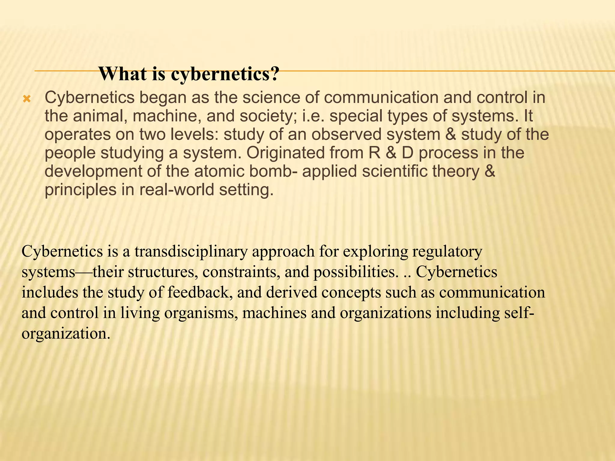 What is cybernetics?
 Cybernetics began as the science of communication and control in
the animal, machine, and society; i.e. special types of systems. It
operates on two levels: study of an observed system & study of the
people studying a system. Originated from R & D process in the
development of the atomic bomb- applied scientific theory &
principles in real-world setting.
Cybernetics is a transdisciplinary approach for exploring regulatory
systems—their structures, constraints, and possibilities. .. Cybernetics
includes the study of feedback, and derived concepts such as communication
and control in living organisms, machines and organizations including self-
organization.
 