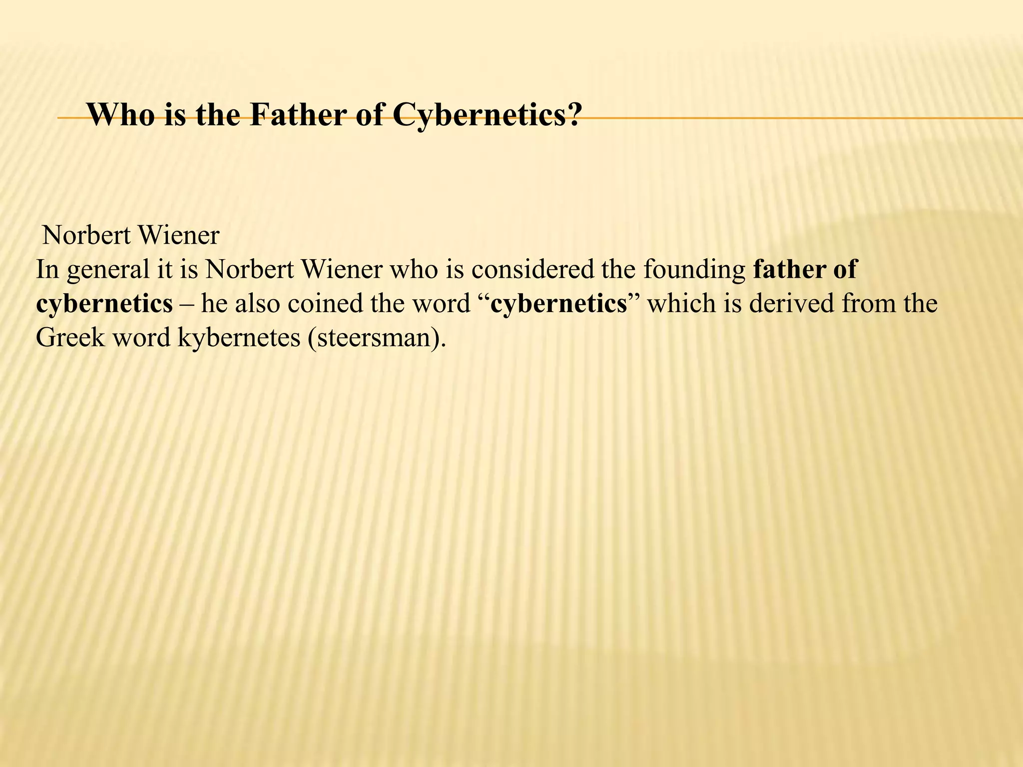 Who is the Father of Cybernetics?
Norbert Wiener
In general it is Norbert Wiener who is considered the founding father of
cybernetics – he also coined the word “cybernetics” which is derived from the
Greek word kybernetes (steersman).
 