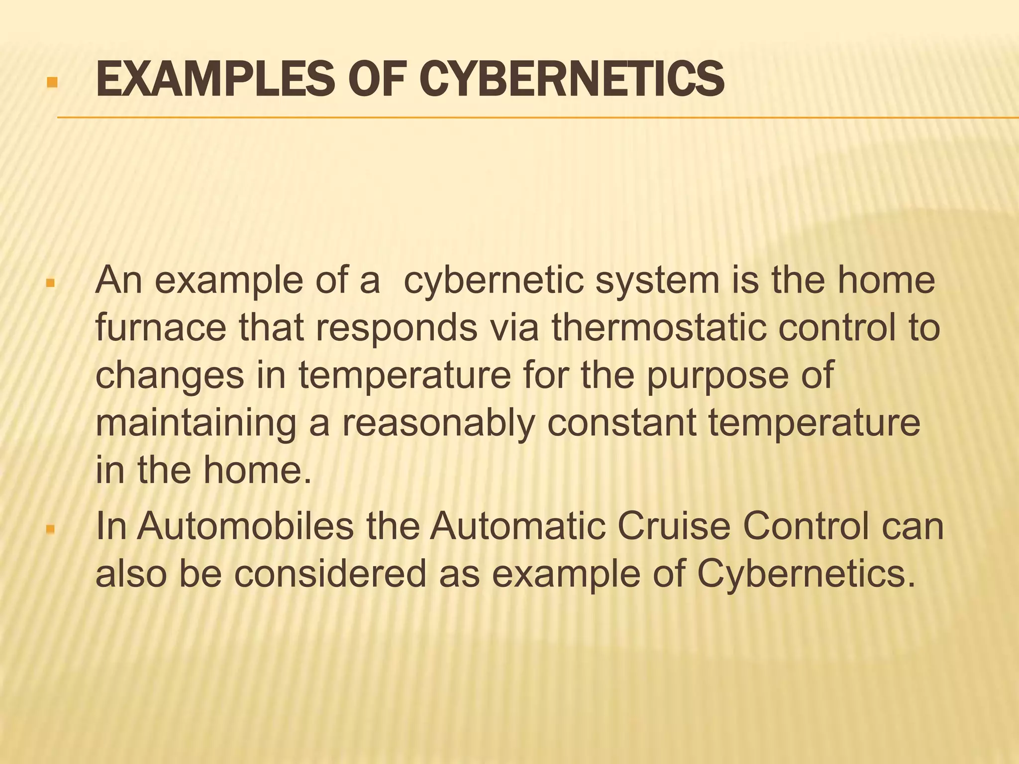  EXAMPLES OF CYBERNETICS
 An example of a cybernetic system is the home
furnace that responds via thermostatic control to
changes in temperature for the purpose of
maintaining a reasonably constant temperature
in the home.
 In Automobiles the Automatic Cruise Control can
also be considered as example of Cybernetics.
 
