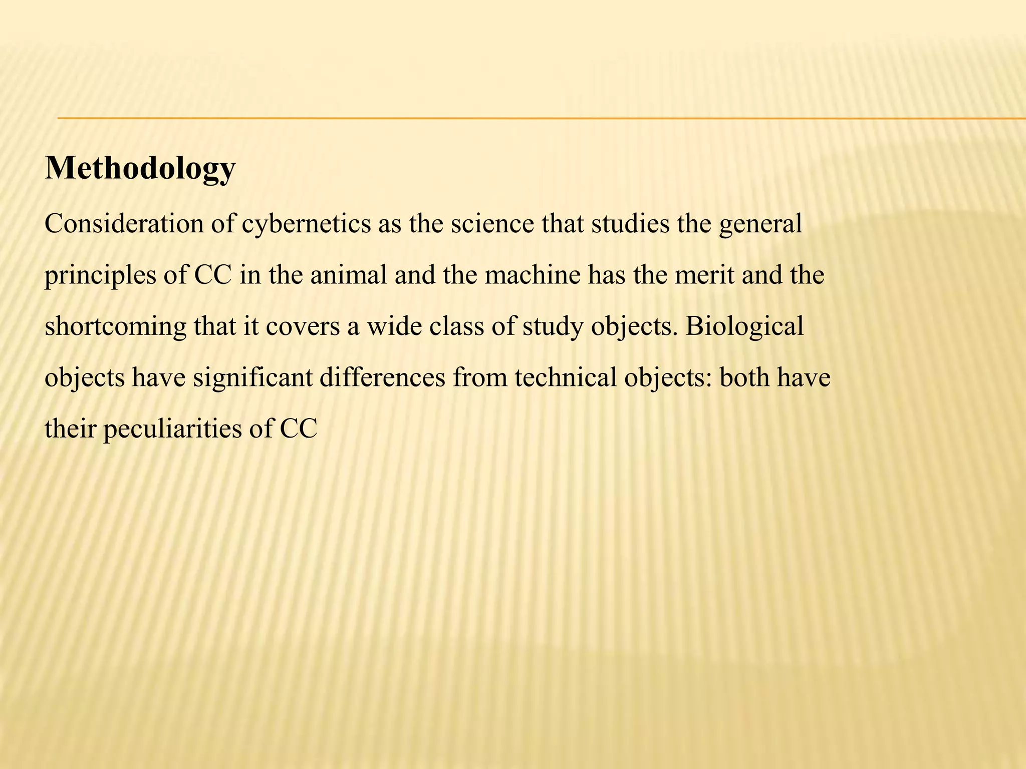 Methodology
Consideration of cybernetics as the science that studies the general
principles of CC in the animal and the machine has the merit and the
shortcoming that it covers a wide class of study objects. Biological
objects have significant differences from technical objects: both have
their peculiarities of CC
 