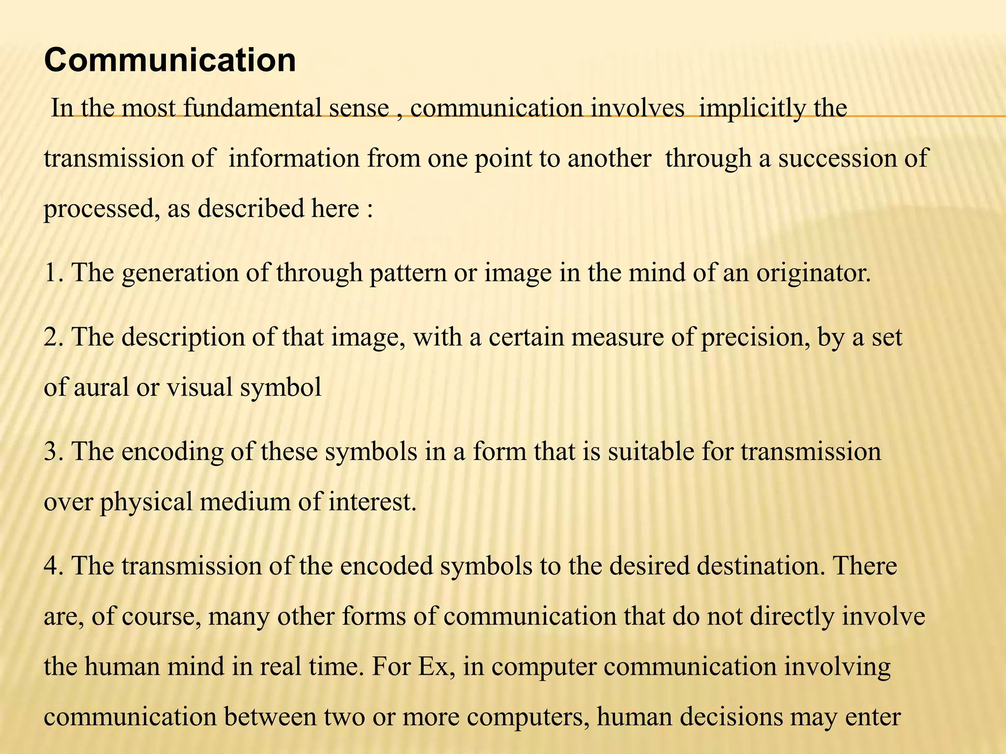Communication
In the most fundamental sense , communication involves implicitly the
transmission of information from one point to another through a succession of
processed, as described here :
1. The generation of through pattern or image in the mind of an originator.
2. The description of that image, with a certain measure of precision, by a set
of aural or visual symbol
3. The encoding of these symbols in a form that is suitable for transmission
over physical medium of interest.
4. The transmission of the encoded symbols to the desired destination. There
are, of course, many other forms of communication that do not directly involve
the human mind in real time. For Ex, in computer communication involving
communication between two or more computers, human decisions may enter
 