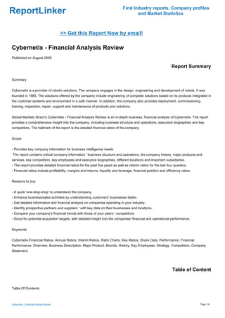 Find Industry reports, Company profiles
ReportLinker                                                                          and Market Statistics



                                         >> Get this Report Now by email!

Cybernetix - Financial Analysis Review
Published on August 2009

                                                                                                                  Report Summary

Summary


Cybernetix is a provider of robotic solutions. The company engages in the design, engineering and development of robots. It was
founded in 1985. The solutions offered by the company include engineering of complete solutions based on its products integrated in
the customer systems and environment in a safe manner. In addition, the company also provides deployment, commissioning,
training, inspection, repair, support and maintenance of products and solutions.


Global Markets Direct's Cybernetix - Financial Analysis Review is an in-depth business, financial analysis of Cybernetix. The report
provides a comprehensive insight into the company, including business structure and operations, executive biographies and key
competitors. The hallmark of the report is the detailed financial ratios of the company


Scope


- Provides key company information for business intelligence needs
The report contains critical company information ' business structure and operations, the company history, major products and
services, key competitors, key employees and executive biographies, different locations and important subsidiaries.
- The report provides detailed financial ratios for the past five years as well as interim ratios for the last four quarters.
- Financial ratios include profitability, margins and returns, liquidity and leverage, financial position and efficiency ratios.


Reasons to buy


- A quick 'one-stop-shop' to understand the company.
- Enhance business/sales activities by understanding customers' businesses better.
- Get detailed information and financial analysis on companies operating in your industry.
- Identify prospective partners and suppliers ' with key data on their businesses and locations.
- Compare your company's financial trends with those of your peers / competitors.
- Scout for potential acquisition targets, with detailed insight into the companies' financial and operational performance.


Keywords


Cybernetix,Financial Ratios, Annual Ratios, Interim Ratios, Ratio Charts, Key Ratios, Share Data, Performance, Financial
Performance, Overview, Business Description, Major Product, Brands, History, Key Employees, Strategy, Competitors, Company
Statement,




                                                                                                                  Table of Content


Table Of Contents



Cybernetix - Financial Analysis Review                                                                                             Page 1/4
 