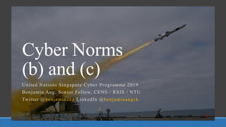 Cyber Norms
(b) and (c)
United Nations Singapore Cyber Programme 2019
Benjamin Ang, Senior Fellow, CENS / RSIS / NTU
Twitter @benjaminang LinkedIn @benjaminangck
 