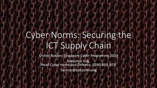 Cyber Norms: Securing the
ICT Supply Chain
United Nations Singapore Cyber Programme 2019
Benjamin Ang,
Head Cyber Homeland Defence, CENS RSIS NTU
Twitter @benjaminang
 