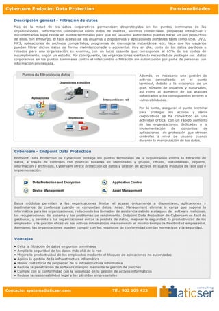 Cyberoam Endpoint Data Protection                                                                Funcionalidades

   Descripción general - Filtración de datos
   Más de la mitad de los datos corporativos permanecen desprotegidos en los puntos terminales de las
   organizaciones. Información confidencial como datos de clientes, secretos comerciales, propiedad intelectual y
   documentación legal reside en puntos terminales para que los usuarios autorizados puedan hacer un uso productivo
   de ellos. Sin embargo, el fácil acceso de los usuarios a dispositivos y aplicaciones portátiles tales como USB, DVD,
   MP3, aplicaciones de archivos compartidos, programas de mensajería instantánea, etc. hace que los usuarios
   puedan filtrar dichos datos de forma malintencionada o accidental. Hoy en día, coste de los datos perdidos o
   robados para una organización es enorme, con un lucro cesante que corresponde al 65% de los costes de
   incumplimiento, según un estudio. Por consiguiente, las organizaciones sienten la necesidad de proteger sus datos
   corporativos en los puntos terminales contra el intercambio o filtración sin autorización por parte de personas con
   información privilegiada.



                                                                              Además, es necesaria una gestión de
                                                                              activos    centralizada   en   el   punto
                                                                              terminal, debido a la existencia de un
                                                                              gran número de usuarios y sucursales,
                                                                              así como al aumento de los ataques
                                                                              sofisticados y los consiguientes errores o
                                                                              vulnerabilidades.

                                                                              Por lo tanto, asegurar el punto terminal
                                                                              para proteger los activos y datos
                                                                              corporativos se ha convertido en una
                                                                              actividad crítica, con un rápido aumento
                                                                              de las organizaciones dedicadas a la
                                                                              implementación       de   conjuntos   de
                                                                              aplicaciones de protección que ofrecen
                                                                              controles a nivel de usuario cuando
                                                                              durante la manipulación de los datos.


   Cyberoam - Endpoint Data Protection
   Endpoint Data Protection de Cyberoam protege los puntos terminales de la organización contra la filtración de
   datos, a través de controles con políticas basadas en identidades y grupos, cifrado, instantáneas, registro,
   información y archivado. Cyberoam ofrece protección de datos y gestión de activos en cuatro módulos de fácil uso e
   implementación.




   Estos módulos permiten a las organizaciones limitar el acceso únicamente a dispositivos, aplicaciones y
   destinatarios de confianza cuando se compartan datos. Asset Management elimina la carga que supone la
   informática para las organizaciones, reduciendo las llamadas de asistencia debido a ataques de software malicioso,
   las recuperaciones del sistema y los problemas de rendimiento. Endpoint Data Protection de Cyberoam es fácil de
   gestionar, y permite a las organizaciones evitar la pérdida de datos, mejorar la seguridad, la productividad de los
   empleados y la gestión eficaz de los activos informáticos manteniendo al mismo tiempo la flexibilidad empresarial.
   Asimismo, las organizaciones pueden cumplir con los requisitos de conformidad con las normativas y la seguridad.


   Ventajas

   •   Evita la filtración de datos en puntos terminales
   •   Amplía la seguridad de los datos más allá de la red
   •   Mejora la productividad de los empleados mediante el bloqueo de aplicaciones no autorizadas
   •   Agiliza la gestión de la infraestructura informática
   •   Menor coste total de propiedad de la infraestructura informática
   •   Reduce la penetración de software maligno mediante la gestión de parches
   •   Cumple con la conformidad con la seguridad en la gestión de activos informáticos
   •   Reduce la responsabilidad legal y las pérdidas empresariales




Contacto: systems@aticser.com                                 Tlf.: 902 109 423
 