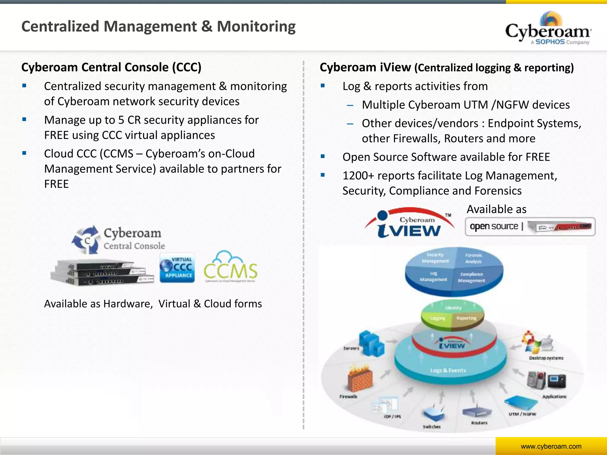 www.cyberoam.com
Centralized Management & Monitoring
Cyberoam Central Console (CCC)
 Centralized security management & monitoring
of Cyberoam network security devices
 Manage up to 5 CR security appliances for
FREE using CCC virtual appliances
 Cloud CCC (CCMS – Cyberoam’s on-Cloud
Management Service) available to partners for
FREE
Cyberoam iView (Centralized logging & reporting)
 Log & reports activities from
̶ Multiple Cyberoam UTM /NGFW devices
̶ Other devices/vendors : Endpoint Systems,
other Firewalls, Routers and more
 Open Source Software available for FREE
 1200+ reports facilitate Log Management,
Security, Compliance and Forensics
Available as Hardware, Virtual & Cloud forms
Available as
 