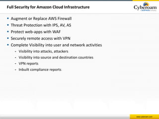 www.cyberoam.com 
Full Security for Amazon Cloud Infrastructure 
 Augment or Replace AWS Firewall 
 Threat Protection with IPS, AV, AS 
 Protect web-apps with WAF 
 Securely remote access with VPN 
 Complete Visibility into user and network activities 
- Visibility into attacks, attackers 
- Visibility into source and destination countries 
- VPN reports 
- Inbuilt compliance reports 
 