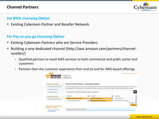 www.cyberoam.com 
Channel Partners 
For BYOL Licensing Option 
 Existing Cyberoam Partner and Reseller Network 
For Pay-as-you-go Licensing Option 
 Existing Cyberoam Partners who are Service Providers 
 Building a new dedicated channel (http://aws.amazon.com/partners/channel-reseller/) 
- Qualified partners to resell AWS services to both commercial and public sector end 
customers 
- Partners Own the customer experience from end-to-end for AWS-based offerings 
 