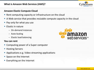 www.cyberoam.com 
What is Amazon Web Services (AWS)? 
Amazon Elastic Compute Cloud 
 Rent computing capacity or infrastructure on the cloud 
 A Web service that provides resizable compute capacity in the cloud 
 Pay only for what you use 
 Elastic in nature 
- On-demand instances 
- Auto-Scaling 
- Elastic load balancing 
You can rent 
 Computing power of a Super computer 
 Hosting Servers 
 Applications e.g. Video streaming applications 
 Space on the Internet 
 Everything on the Internet 
 