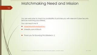 Matchmaking Need and Mission
You are welcome to check my availability to provide you with relevant Cyber Security
Services matching your Needs,
You can reach me @
 robert.kloots@mediqaid.eu
 Linkedin.com.in/kloots
 Thank you for browsing this slidedeck ;-)
23/11/2022
MediqAid Trust services; © Robert Kloots and yes there are reused graphics, owned by others
16
 