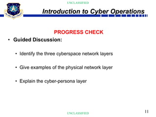 11
UNCLASSIFIED
UNCLASSIFIED
PROGRESS CHECK
• Guided Discussion:
• Identify the three cyberspace network layers
• Give examples of the physical network layer
• Explain the cyber-persona layer
Introduction to Cyber Operations
 