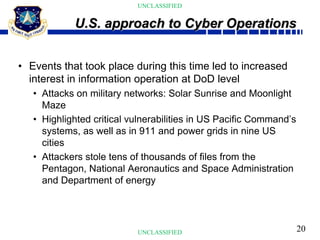 20
UNCLASSIFIED
UNCLASSIFIED
• Events that took place during this time led to increased
interest in information operation at DoD level
• Attacks on military networks: Solar Sunrise and Moonlight
Maze
• Highlighted critical vulnerabilities in US Pacific Command’s
systems, as well as in 911 and power grids in nine US
cities
• Attackers stole tens of thousands of files from the
Pentagon, National Aeronautics and Space Administration
and Department of energy
U.S. approach to Cyber Operations
 
