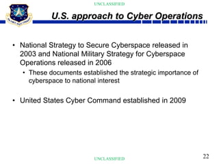 22
UNCLASSIFIED
UNCLASSIFIED
• National Strategy to Secure Cyberspace released in
2003 and National Military Strategy for Cyberspace
Operations released in 2006
• These documents established the strategic importance of
cyberspace to national interest
• United States Cyber Command established in 2009
U.S. approach to Cyber Operations
 
