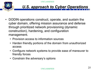 25
UNCLASSIFIED
UNCLASSIFIED
• DODIN operations construct, operate, and sustain the
cyber domain, offering mission assurance and defense
through prioritized network provisioning (dynamic
construction), hardening, and configuration
management.
• Provision access to information sources
• Harden friendly portions of the domain from unauthorized
access
• Configure network systems to provide ease of maneuver to
friendly forces
• Constrain the adversary’s options
U.S. approach to Cyber Operations
 