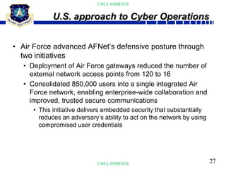 27
UNCLASSIFIED
UNCLASSIFIED
• Air Force advanced AFNet’s defensive posture through
two initiatives
• Deployment of Air Force gateways reduced the number of
external network access points from 120 to 16
• Consolidated 850,000 users into a single integrated Air
Force network, enabling enterprise-wide collaboration and
improved, trusted secure communications
• This initiative delivers embedded security that substantially
reduces an adversary’s ability to act on the network by using
compromised user credentials
U.S. approach to Cyber Operations
 