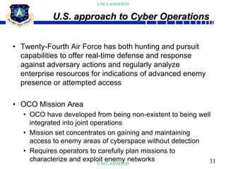 31
UNCLASSIFIED
UNCLASSIFIED
• Twenty-Fourth Air Force has both hunting and pursuit
capabilities to offer real-time defense and response
against adversary actions and regularly analyze
enterprise resources for indications of advanced enemy
presence or attempted access
• OCO Mission Area
• OCO have developed from being non-existent to being well
integrated into joint operations
• Mission set concentrates on gaining and maintaining
access to enemy areas of cyberspace without detection
• Requires operators to carefully plan missions to
characterize and exploit enemy networks
U.S. approach to Cyber Operations
 
