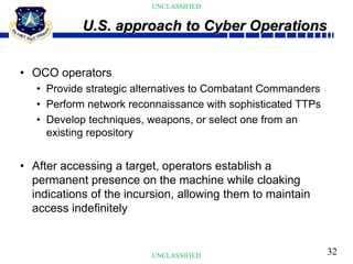 32
UNCLASSIFIED
UNCLASSIFIED
• OCO operators
• Provide strategic alternatives to Combatant Commanders
• Perform network reconnaissance with sophisticated TTPs
• Develop techniques, weapons, or select one from an
existing repository
• After accessing a target, operators establish a
permanent presence on the machine while cloaking
indications of the incursion, allowing them to maintain
access indefinitely
U.S. approach to Cyber Operations
 