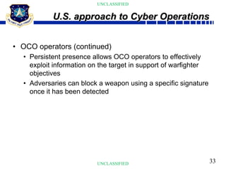 33
UNCLASSIFIED
UNCLASSIFIED
• OCO operators (continued)
• Persistent presence allows OCO operators to effectively
exploit information on the target in support of warfighter
objectives
• Adversaries can block a weapon using a specific signature
once it has been detected
U.S. approach to Cyber Operations
 